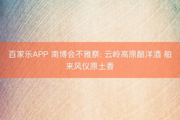 百家乐APP 南博会不雅察: 云岭高原酿洋酒 舶来风仪原土香
