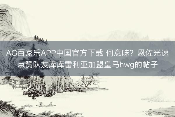 AG百家乐APP中国官方下载 何意味？恩佐光速点赞队友库库雷利亚加盟皇马hwg的帖子