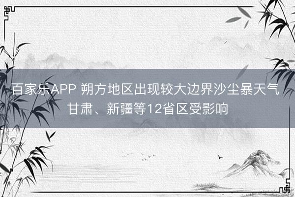 百家乐APP 朔方地区出现较大边界沙尘暴天气 甘肃、新疆等12省区受影响