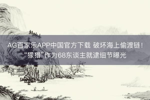 AG百家乐APP中国官方下载 破坏海上偷渡链！“獴猎”作为68东谈主就逮细节曝光