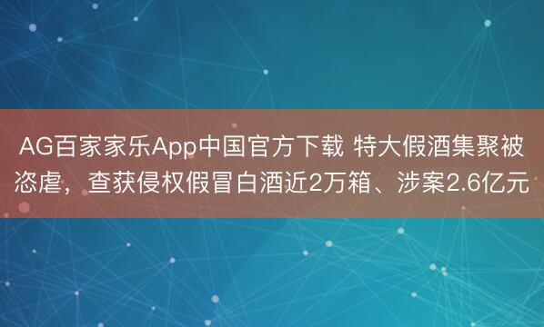 AG百家家乐App中国官方下载 特大假酒集聚被恣虐,查获侵权假冒白酒近2万箱、涉案2.6亿元