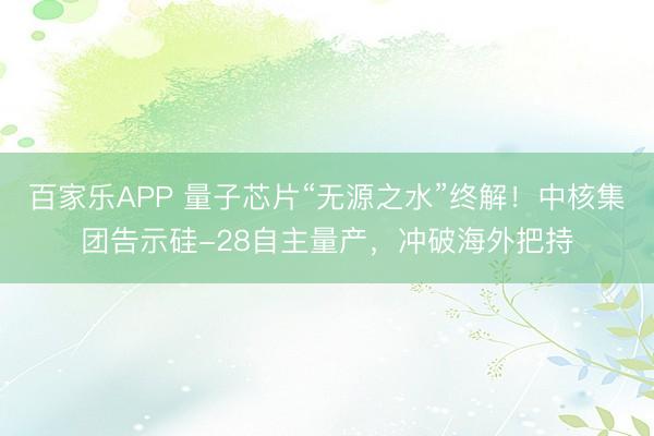百家乐APP 量子芯片“无源之水”终解！中核集团告示硅-28自主量产，冲破海外把持
