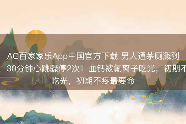 AG百家家乐App中国官方下载 男人通茅厕溅到“化骨水”,30分钟心跳骤停2次!血钙被氟离子吃光,初期不疼最要命
