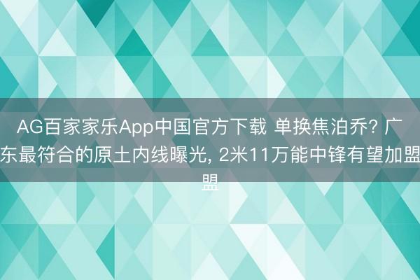 AG百家家乐App中国官方下载 单换焦泊乔? 广东最符合的原土内线曝光， 2米11万能中锋有望加盟
