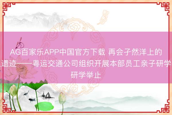 AG百家乐APP中国官方下载 再会孑然洋上的海上遗迹——粤运交通公司组织开展本部员工亲子研学举止