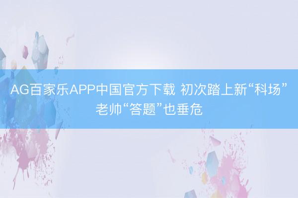 AG百家乐APP中国官方下载 初次踏上新“科场”老帅“答题”也垂危