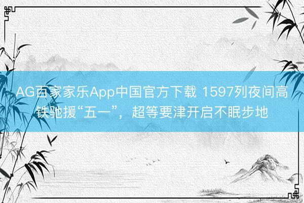 AG百家家乐App中国官方下载 1597列夜间高铁驰援“五一”，超等要津开启不眠步地