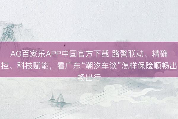 AG百家乐APP中国官方下载 路警联动、精确管控、科技赋能，看广东“潮汐车谈”怎样保险顺畅出行