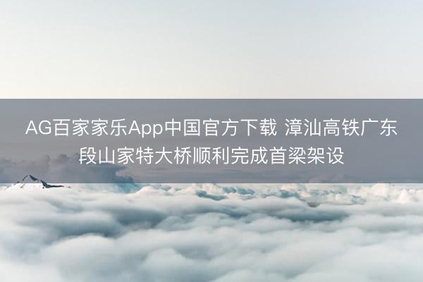 AG百家家乐App中国官方下载 漳汕高铁广东段山家特大桥顺利完成首梁架设