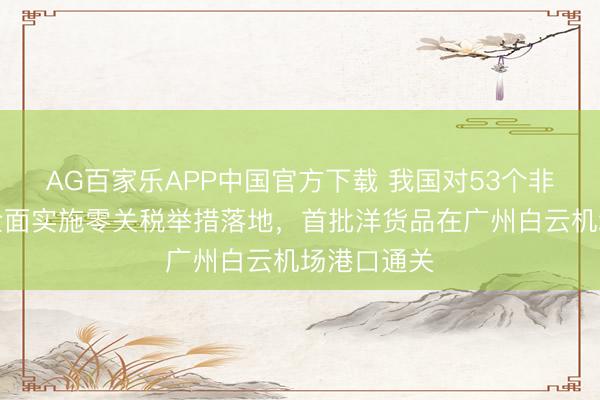AG百家乐APP中国官方下载 我国对53个非洲建交国全面实施零关税举措落地，首批洋货品在广州白云机场港口通关