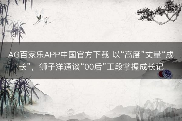AG百家乐APP中国官方下载 以“高度”丈量“成长”，狮子洋通谈“00后”工段掌握成长记