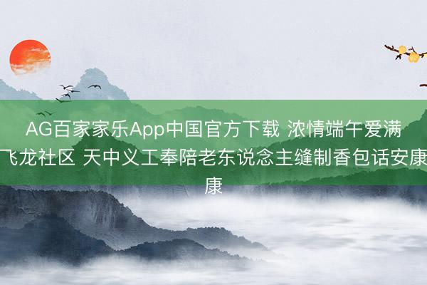 AG百家家乐App中国官方下载 浓情端午爱满飞龙社区 天中义工奉陪老东说念主缝制香包话安康