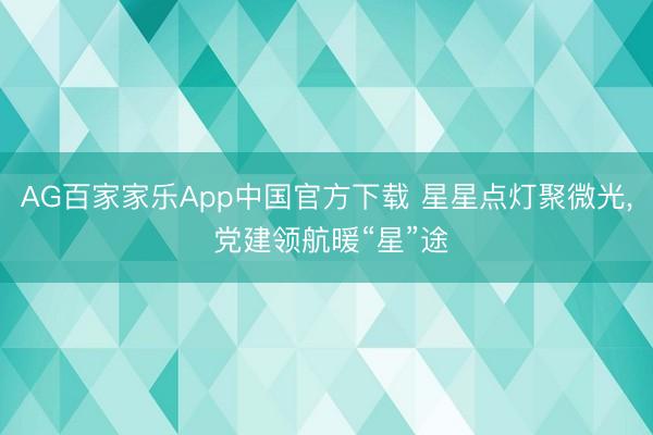 AG百家家乐App中国官方下载 星星点灯聚微光， 党建领航暖“星”途