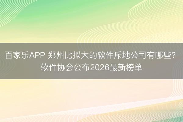 百家乐APP 郑州比拟大的软件斥地公司有哪些? 软件协会公布2026最新榜单