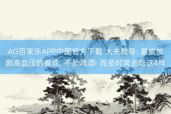 AG百家乐APP中国官方下载 大夫教导: 最能加剧高血压的看成, 不是喝酒! 而是时常去吃这4样