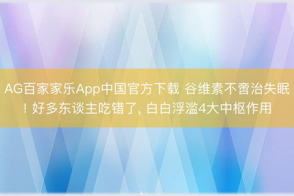 AG百家家乐App中国官方下载 谷维素不啻治失眠! 好多东谈主吃错了， 白白浮滥4大中枢作用